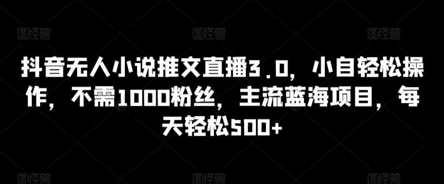 抖音无人小说推文直播3.0，小自轻松操作，不需1000粉丝，主流蓝海项目，每天轻松500+【揭秘】-千优网创