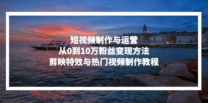 短视频制作与运营，从0到10万粉丝变现方法，剪映特效与热门视频制作教程-千优网创