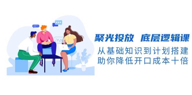 聚光投放底层逻辑课，从基础知识到计划搭建，助你降低开口成本十倍-千优网创