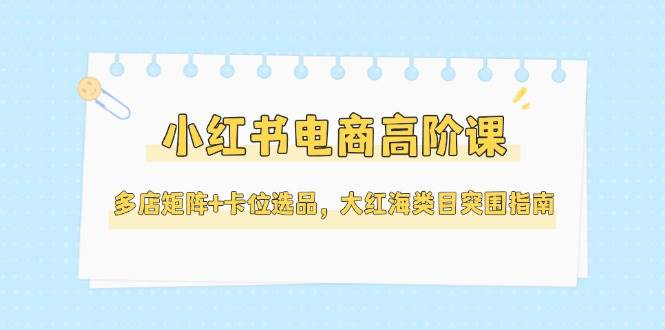 小红书电商高阶课,多店矩阵+卡位选品,大红海类目突围指南(更新5月)-千优网创