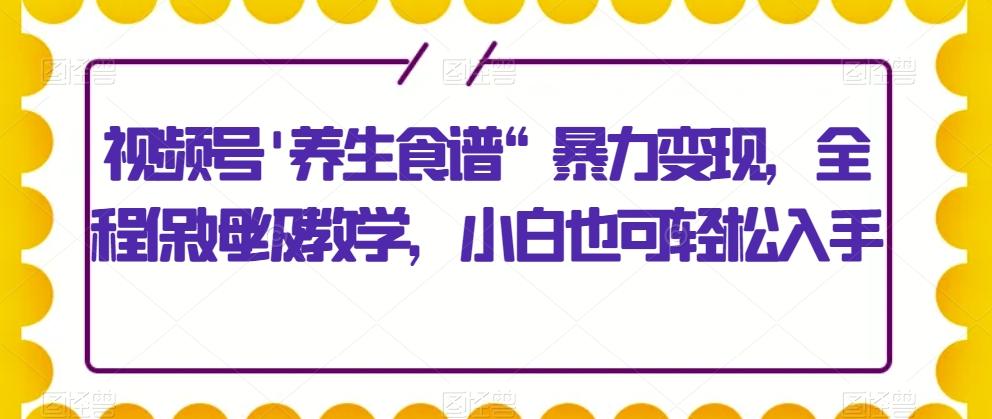 视频号'养生食谱“暴力变现，全程保姆级教学，小白也可轻松入手-千优网创