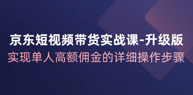 京东短视频带货实战课升级版，实现单人高额佣金的详细操作步骤-千优网创