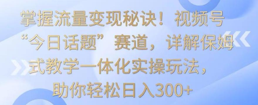 掌握流量变现秘诀！视频号“今日话题”赛道，详解保姆式教学一体化实操玩法，助你轻松日入300+【揭秘】-千优网创