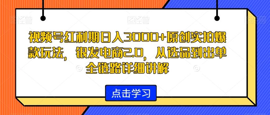 视频号红利期日入3000+原创实拍爆款玩法，银发电商2.0，从选品到出单全链路详细讲解【揭秘】-千优网创