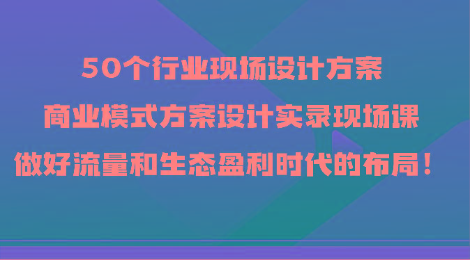 50个行业现场设计方案，商业模式方案设计实录现场课，做好流量和生态盈利时代的布局！-千优网创