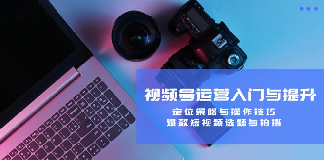 视频号运营入门与提升：定位策略与操作技巧，爆款短视频选题与拍摄-千优网创