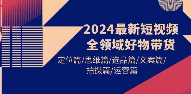 (9818期)2024最新短视频全领域好物带货 定位篇/思维篇/选品篇/文案篇/拍摄篇/运营篇-千优网创