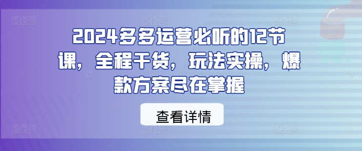 2024多多运营必听的12节课，全程干货，玩法实操，爆款方案尽在掌握-千优网创