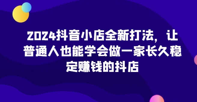 2024抖音小店全新打法，让普通人也能学会做一家长久稳定赚钱的抖店(更新)-千优网创