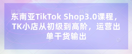 东南亚TikTok Shop3.0课程，TK小店​从初级到高阶，运营出单干货输出-千优网创