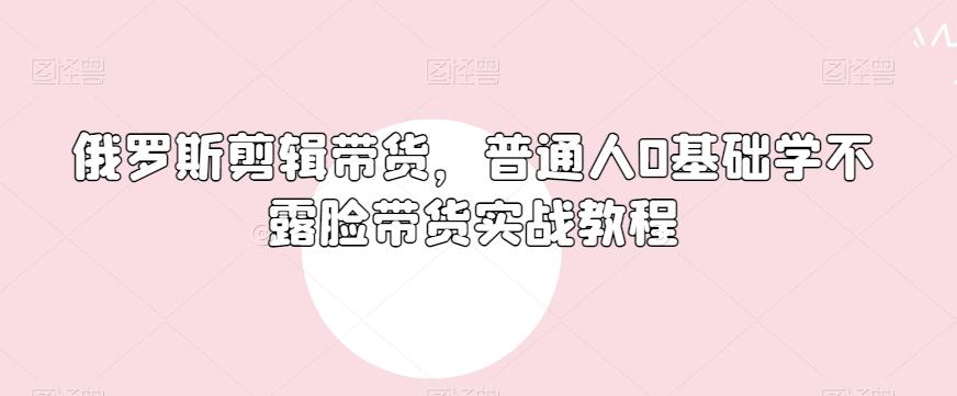 俄罗斯产品剪辑带货，普通人0基础学不露脸带货实战教程-千优网创