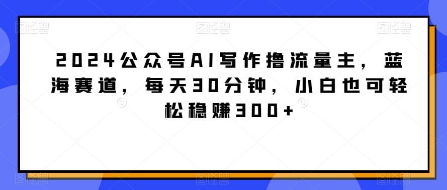 2024公众号AI写作撸流量主,蓝海赛道,每天30分钟,小白也可轻松稳赚300+【揭秘】-千优网创