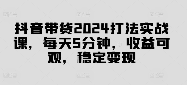 抖音带货2024打法实战课，每天5分钟，收益可观，稳定变现【揭秘】-千优网创