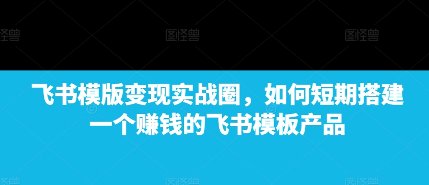 飞书模版变现实战圈，如何短期搭建一个赚钱的飞书模板产品-千优网创